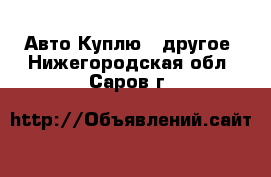 Авто Куплю - другое. Нижегородская обл.,Саров г.